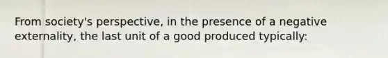 From society's perspective, in the presence of a negative externality, the last unit of a good produced typically: