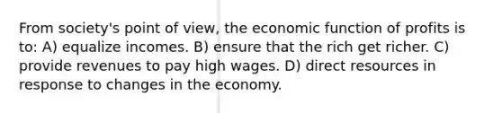 From society's point of view, the economic function of profits is to: A) equalize incomes. B) ensure that the rich get richer. C) provide revenues to pay high wages. D) direct resources in response to changes in the economy.