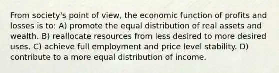 From society's point of view, the economic function of profits and losses is to: A) promote the equal distribution of real assets and wealth. B) reallocate resources from less desired to more desired uses. C) achieve full employment and price level stability. D) contribute to a more equal distribution of income.