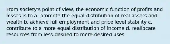 From society's point of view, the economic function of profits and losses is to a. promote the equal distribution of real assets and wealth b. achieve full employment and price level stability c. contribute to a more equal distribution of income d. reallocate resources from less-desired to more-desired uses.