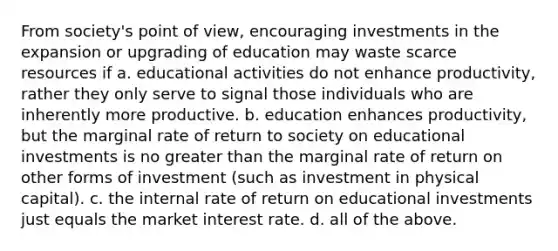 From society's point of view, encouraging investments in the expansion or upgrading of education may waste scarce resources if a. educational activities do not enhance productivity, rather they only serve to signal those individuals who are inherently more productive. b. education enhances productivity, but the marginal rate of return to society on educational investments is no greater than the marginal rate of return on other forms of investment (such as investment in physical capital). c. the internal rate of return on educational investments just equals the market interest rate. d. all of the above.