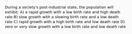 During a society's post-industrial state, the population will exhibit: A) a rapid growth with a low birth rate and high death rate B) slow growth with a slowing birth rate and a low death rate C) rapid growth with a high birth rate and low death rate D) zero or very slow growth with a low birth rate and low death rate