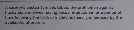 A society's postpartum sex taboo, the prohibition against husbands and wives having sexual intercourse for a period of time following the birth of a child, is heavily influenced by the availabilty of protein.