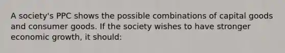 A society's PPC shows the possible combinations of capital goods and consumer goods. If the society wishes to have stronger economic growth, it should: