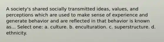 A society's shared socially transmitted ideas, values, and perceptions which are used to make sense of experience and generate behavior and are reflected in that behavior is known as... Select one: a. culture. b. enculturation. c. superstructure. d. ethnicity.