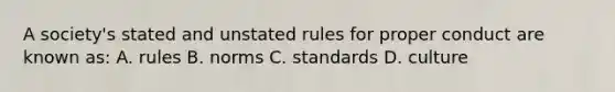 A society's stated and unstated rules for proper conduct are known as: A. rules B. norms C. standards D. culture