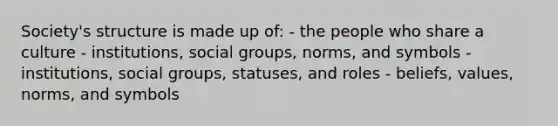 Society's structure is made up of: - the people who share a culture - institutions, social groups, norms, and symbols - institutions, social groups, statuses, and roles - beliefs, values, norms, and symbols