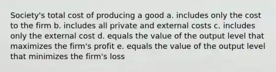 Society's total cost of producing a good a. includes only the cost to the firm b. includes all private and external costs c. includes only the external cost d. equals the value of the output level that maximizes the firm's profit e. equals the value of the output level that minimizes the firm's loss