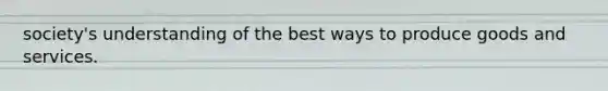 society's understanding of the best ways to produce goods and services.