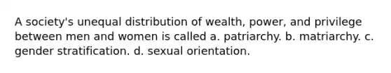 A society's unequal distribution of wealth, power, and privilege between men and women is called a. patriarchy. b. matriarchy. c. gender stratification. d. sexual orientation.