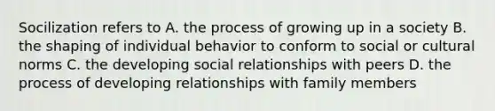 Socilization refers to A. the process of growing up in a society B. the shaping of individual behavior to conform to social or cultural norms C. the developing social relationships with peers D. the process of developing relationships with family members