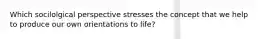 Which socilolgical perspective stresses the concept that we help to produce our own orientations to life?