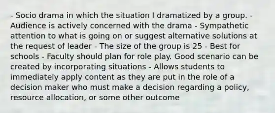 - Socio drama in which the situation I dramatized by a group. - Audience is actively concerned with the drama - Sympathetic attention to what is going on or suggest alternative solutions at the request of leader - The size of the group is 25 - Best for schools - Faculty should plan for role play. Good scenario can be created by incorporating situations - Allows students to immediately apply content as they are put in the role of a decision maker who must make a decision regarding a policy, resource allocation, or some other outcome