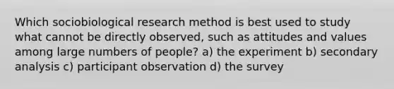 Which sociobiological research method is best used to study what cannot be directly observed, such as attitudes and values among large numbers of people? a) the experiment b) secondary analysis c) participant observation d) the survey