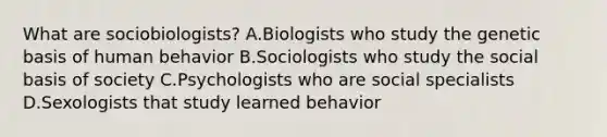 What are sociobiologists? A.Biologists who study the genetic basis of human behavior B.Sociologists who study the social basis of society C.Psychologists who are social specialists D.Sexologists that study learned behavior