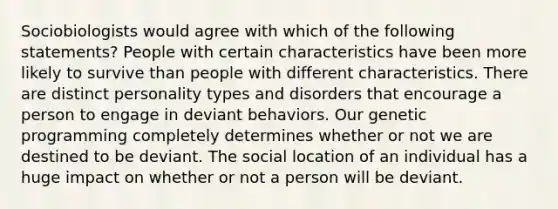 Sociobiologists would agree with which of the following statements? People with certain characteristics have been more likely to survive than people with different characteristics. There are distinct personality types and disorders that encourage a person to engage in deviant behaviors. Our genetic programming completely determines whether or not we are destined to be deviant. The social location of an individual has a huge impact on whether or not a person will be deviant.