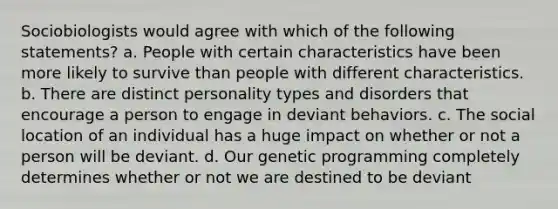 Sociobiologists would agree with which of the following statements? a. People with certain characteristics have been more likely to survive than people with different characteristics. b. There are distinct personality types and disorders that encourage a person to engage in deviant behaviors. c. The social location of an individual has a huge impact on whether or not a person will be deviant. d. Our genetic programming completely determines whether or not we are destined to be deviant