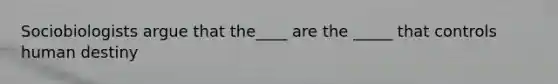Sociobiologists argue that the____ are the _____ that controls human destiny