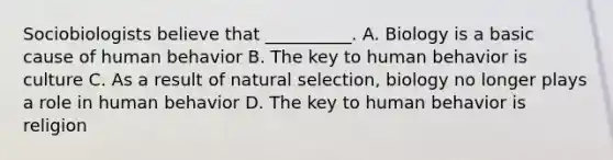 Sociobiologists believe that __________. A. Biology is a basic cause of human behavior B. The key to human behavior is culture C. As a result of natural selection, biology no longer plays a role in human behavior D. The key to human behavior is religion