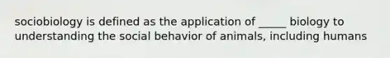 sociobiology is defined as the application of _____ biology to understanding the social behavior of animals, including humans