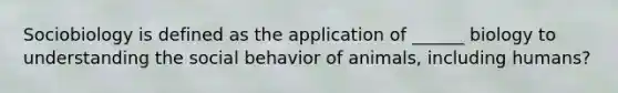 Sociobiology is defined as the application of ______ biology to understanding the social behavior of animals, including humans?