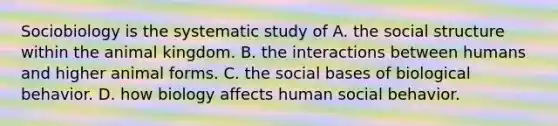 Sociobiology is the systematic study of A. the social structure within the animal kingdom. B. the interactions between humans and higher animal forms. C. the social bases of biological behavior. D. how biology affects human social behavior.