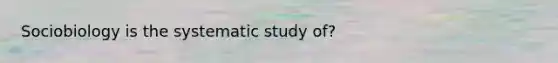 Sociobiology is the systematic study of?