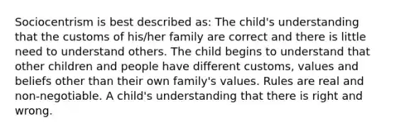 Sociocentrism is best described as: The child's understanding that the customs of his/her family are correct and there is little need to understand others. The child begins to understand that other children and people have different customs, values and beliefs other than their own family's values. Rules are real and non-negotiable. A child's understanding that there is right and wrong.