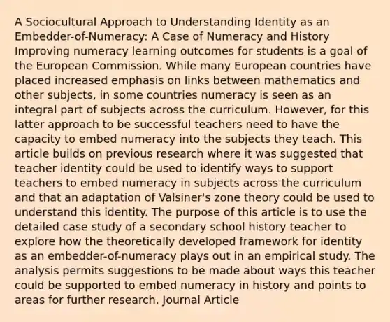 A Sociocultural Approach to Understanding Identity as an Embedder-of-Numeracy: A Case of Numeracy and History Improving numeracy learning outcomes for students is a goal of the European Commission. While many European countries have placed increased emphasis on links between mathematics and other subjects, in some countries numeracy is seen as an integral part of subjects across the curriculum. However, for this latter approach to be successful teachers need to have the capacity to embed numeracy into the subjects they teach. This article builds on previous research where it was suggested that teacher identity could be used to identify ways to support teachers to embed numeracy in subjects across the curriculum and that an adaptation of Valsiner's zone theory could be used to understand this identity. The purpose of this article is to use the detailed case study of a secondary school history teacher to explore how the theoretically developed framework for identity as an embedder-of-numeracy plays out in an empirical study. The analysis permits suggestions to be made about ways this teacher could be supported to embed numeracy in history and points to areas for further research. Journal Article