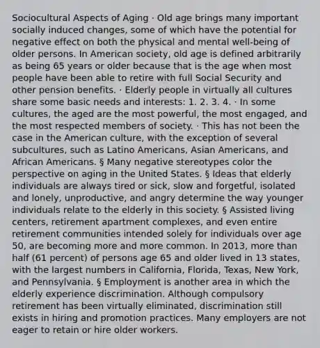 Sociocultural Aspects of Aging · Old age brings many important socially induced changes, some of which have the potential for negative effect on both the physical and mental well-being of older persons. In American society, old age is defined arbitrarily as being 65 years or older because that is the age when most people have been able to retire with full Social Security and other pension benefits. · Elderly people in virtually all cultures share some basic needs and interests: 1. 2. 3. 4. · In some cultures, the aged are the most powerful, the most engaged, and the most respected members of society. · This has not been the case in the American culture, with the exception of several subcultures, such as Latino Americans, Asian Americans, and African Americans. § Many negative stereotypes color the perspective on aging in the United States. § Ideas that elderly individuals are always tired or sick, slow and forgetful, isolated and lonely, unproductive, and angry determine the way younger individuals relate to the elderly in this society. § Assisted living centers, retirement apartment complexes, and even entire retirement communities intended solely for individuals over age 50, are becoming more and more common. In 2013, more than half (61 percent) of persons age 65 and older lived in 13 states, with the largest numbers in California, Florida, Texas, New York, and Pennsylvania. § Employment is another area in which the elderly experience discrimination. Although compulsory retirement has been virtually eliminated, discrimination still exists in hiring and promotion practices. Many employers are not eager to retain or hire older workers.