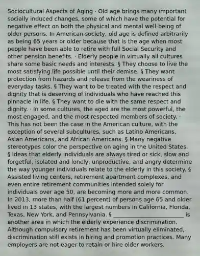 Sociocultural Aspects of Aging · Old age brings many important socially induced changes, some of which have the potential for negative effect on both the physical and mental well-being of older persons. In American society, old age is defined arbitrarily as being 65 years or older because that is the age when most people have been able to retire with full Social Security and other pension benefits. · Elderly people in virtually all cultures share some basic needs and interests. § They choose to live the most satisfying life possible until their demise. § They want protection from hazards and release from the weariness of everyday tasks. § They want to be treated with the respect and dignity that is deserving of individuals who have reached this pinnacle in life. § They want to die with the same respect and dignity. · In some cultures, the aged are the most powerful, the most engaged, and the most respected members of society. · This has not been the case in the American culture, with the exception of several subcultures, such as Latino Americans, <a href='https://www.questionai.com/knowledge/kwuWh8Kr2I-asian-americans' class='anchor-knowledge'>asian americans</a>, and <a href='https://www.questionai.com/knowledge/kktT1tbvGH-african-americans' class='anchor-knowledge'>african americans</a>. § Many negative stereotypes color the perspective on aging in the United States. § Ideas that elderly individuals are always tired or sick, slow and forgetful, isolated and lonely, unproductive, and angry determine the way younger individuals relate to the elderly in this society. § Assisted living centers, retirement apartment complexes, and even entire retirement communities intended solely for individuals over age 50, are becoming more and more common. In 2013, <a href='https://www.questionai.com/knowledge/keWHlEPx42-more-than' class='anchor-knowledge'>more than</a> half (61 percent) of persons age 65 and older lived in 13 states, with the largest numbers in California, Florida, Texas, New York, and Pennsylvania. § _________________________ is another area in which the elderly experience discrimination. Although compulsory retirement has been virtually eliminated, discrimination still exists in hiring and promotion practices. Many employers are not eager to retain or hire older workers.