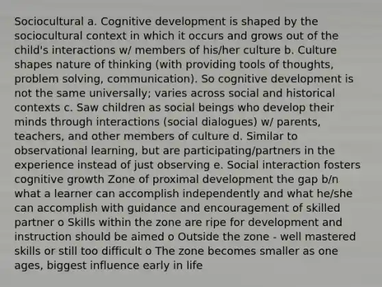 Sociocultural a. Cognitive development is shaped by the sociocultural context in which it occurs and grows out of the child's interactions w/ members of his/her culture b. Culture shapes nature of thinking (with providing tools of thoughts, problem solving, communication). So cognitive development is not the same universally; varies across social and historical contexts c. Saw children as social beings who develop their minds through interactions (social dialogues) w/ parents, teachers, and other members of culture d. Similar to observational learning, but are participating/partners in the experience instead of just observing e. Social interaction fosters cognitive growth Zone of proximal development the gap b/n what a learner can accomplish independently and what he/she can accomplish with guidance and encouragement of skilled partner o Skills within the zone are ripe for development and instruction should be aimed o Outside the zone - well mastered skills or still too difficult o The zone becomes smaller as one ages, biggest influence early in life