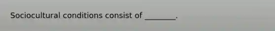 Sociocultural conditions consist of ________.