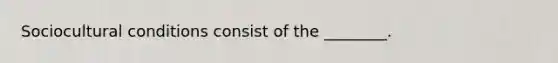 Sociocultural conditions consist of the ________.