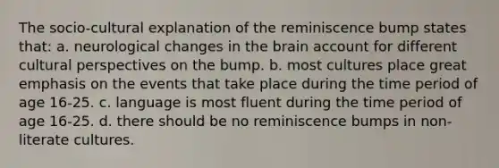 The socio-cultural explanation of the reminiscence bump states that: a. neurological changes in the brain account for different cultural perspectives on the bump. b. most cultures place great emphasis on the events that take place during the time period of age 16-25. c. language is most fluent during the time period of age 16-25. d. there should be no reminiscence bumps in non-literate cultures.