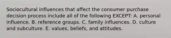 Sociocultural influences that affect the consumer purchase decision process include all of the following EXCEPT: A. personal influence. B. reference groups. C. family influences. D. culture and subculture. E. values, beliefs, and attitudes.