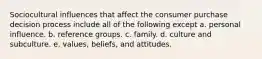 Sociocultural influences that affect the consumer purchase decision process include all of the following except a. personal influence. b. reference groups. c. family. d. culture and subculture. e. values, beliefs, and attitudes.