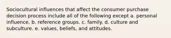 Sociocultural influences that affect the consumer purchase decision process include all of the following except a. personal influence. b. reference groups. c. family. d. culture and subculture. e. values, beliefs, and attitudes.