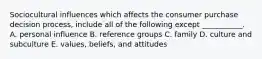 Sociocultural influences which affects the consumer purchase decision process, include all of the following except ___________. A. personal influence B. reference groups C. family D. culture and subculture E. values, beliefs, and attitudes