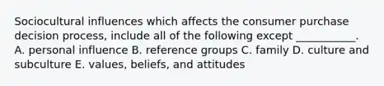 Sociocultural influences which affects the consumer purchase decision process, include all of the following except ___________. A. personal influence B. reference groups C. family D. culture and subculture E. values, beliefs, and attitudes