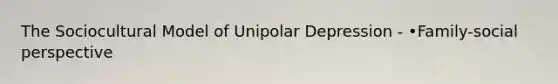 The Sociocultural Model of Unipolar Depression - •Family-social perspective