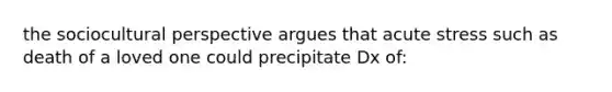 the sociocultural perspective argues that acute stress such as death of a loved one could precipitate Dx of: