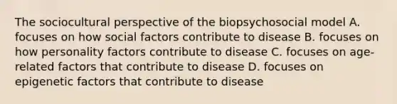 The sociocultural perspective of the biopsychosocial model A. focuses on how social factors contribute to disease B. focuses on how personality factors contribute to disease C. focuses on age-related factors that contribute to disease D. focuses on epigenetic factors that contribute to disease