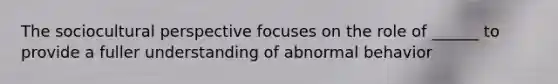 The sociocultural perspective focuses on the role of ______ to provide a fuller understanding of abnormal behavior