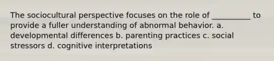 The sociocultural perspective focuses on the role of __________ to provide a fuller understanding of abnormal behavior. a. developmental differences b. parenting practices c. social stressors d. cognitive interpretations