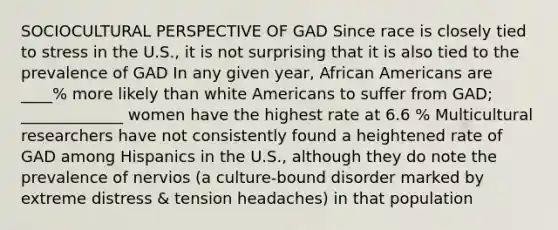 SOCIOCULTURAL PERSPECTIVE OF GAD Since race is closely tied to stress in the U.S., it is not surprising that it is also tied to the prevalence of GAD In any given year, African Americans are ____% more likely than white Americans to suffer from GAD; _____________ women have the highest rate at 6.6 % Multicultural researchers have not consistently found a heightened rate of GAD among Hispanics in the U.S., although they do note the prevalence of nervios (a culture-bound disorder marked by extreme distress & tension headaches) in that population