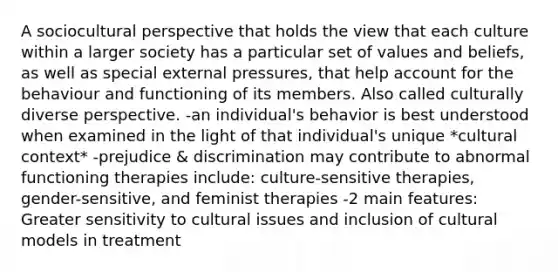 A sociocultural perspective that holds the view that each culture within a larger society has a particular set of values and beliefs, as well as special external pressures, that help account for the behaviour and functioning of its members. Also called culturally diverse perspective. -an individual's behavior is best understood when examined in the light of that individual's unique *cultural context* -prejudice & discrimination may contribute to abnormal functioning therapies include: culture-sensitive therapies, gender-sensitive, and feminist therapies -2 main features: Greater sensitivity to cultural issues and inclusion of cultural models in treatment