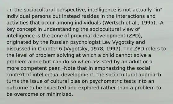 -In the sociocultural perspective, intelligence is not actually "in" individual persons but instead resides in the interactions and activities that occur among individuals (Wertsch et al., 1995). -A key concept in understanding the sociocultural view of intelligence is the zone of proximal development (ZPD), originated by the Russian psychologist Lev Vygotsky and discussed in Chapter 6 (Vygotsky, 1978, 1997). The ZPD refers to the level of problem solving at which a child cannot solve a problem alone but can do so when assisted by an adult or a more competent peer. -Note that in emphasizing the social context of intellectual development, the sociocultural approach turns the issue of cultural bias on psychometric tests into an outcome to be expected and explored rather than a problem to be overcome or minimized.