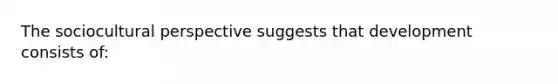 The sociocultural perspective suggests that development consists of: