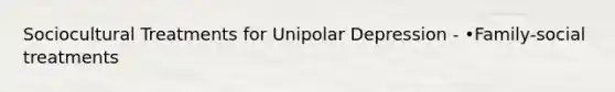 Sociocultural Treatments for Unipolar Depression - •Family-social treatments